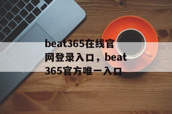 beat365在线官网登录入口，beat365官方唯一入口